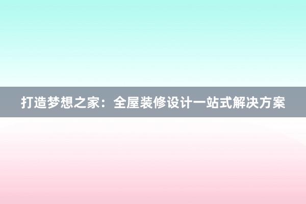 打造梦想之家：全屋装修设计一站式解决方案